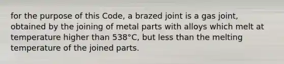 for the purpose of this Code, a brazed joint is a gas joint, obtained by the joining of metal parts with alloys which melt at temperature higher than 538°C, but less than the melting temperature of the joined parts.