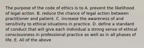 The purpose of the code of ethics is to A. prevent the likelihood of legal action. B. reduce the chance of legal action between practitioner and patient. C. increase the awareness of and sensitivity to ethical situations in practice. D. define a standard of conduct that will give each individual a strong sense of ethical consciousness in professional practice as well as in all phases of life. E. All of the above