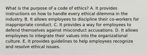 What is the purpose of a code of ethics? A. It provides instructions on how to handle every ethical dilemma in the industry. B. It allows employees to discipline their co-workers for inappropriate conduct. C. It provides a way for employees to defend themselves against misconduct accusations. D. It allows employees to integrate their values into the organizational culture. E. It provides guidelines to help employees recognize and resolve ethical issues.