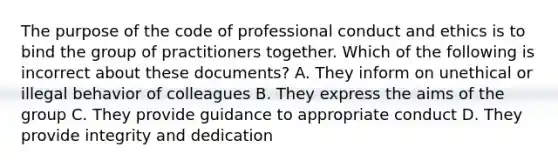 The purpose of the code of professional conduct and ethics is to bind the group of practitioners together. Which of the following is incorrect about these documents? A. They inform on unethical or illegal behavior of colleagues B. They express the aims of the group C. They provide guidance to appropriate conduct D. They provide integrity and dedication