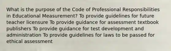 What is the purpose of the Code of Professional Responsibilities in Educational Measurement? To provide guidelines for future teacher licensure To provide guidance for assessment textbook publishers To provide guidance for test development and administration To provide guidelines for laws to be passed for ethical assessment