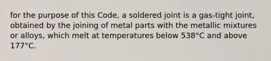 for the purpose of this Code, a soldered joint is a gas-tight joint, obtained by the joining of metal parts with the metallic mixtures or alloys, which melt at temperatures below 538°C and above 177°C.