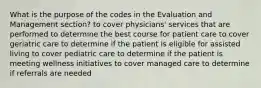 What is the purpose of the codes in the Evaluation and Management section? to cover physicians' services that are performed to determine the best course for patient care to cover geriatric care to determine if the patient is eligible for assisted living to cover pediatric care to determine if the patient is meeting wellness initiatives to cover managed care to determine if referrals are needed