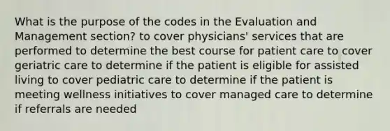 What is the purpose of the codes in the Evaluation and Management section? to cover physicians' services that are performed to determine the best course for patient care to cover geriatric care to determine if the patient is eligible for assisted living to cover pediatric care to determine if the patient is meeting wellness initiatives to cover managed care to determine if referrals are needed