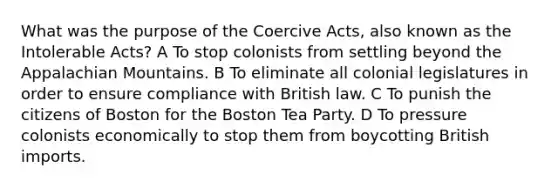 What was the purpose of the Coercive Acts, also known as the Intolerable Acts? A To stop colonists from settling beyond the Appalachian Mountains. B To eliminate all colonial legislatures in order to ensure compliance with British law. C To punish the citizens of Boston for the Boston Tea Party. D To pressure colonists economically to stop them from boycotting British imports.