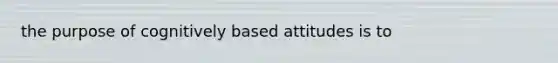 the purpose of cognitively based attitudes is to