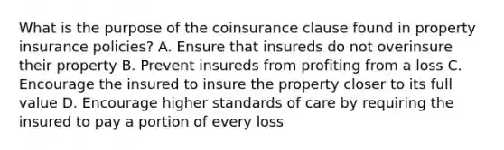 What is the purpose of the coinsurance clause found in property insurance policies? A. Ensure that insureds do not overinsure their property B. Prevent insureds from profiting from a loss C. Encourage the insured to insure the property closer to its full value D. Encourage higher standards of care by requiring the insured to pay a portion of every loss