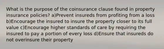 What is the purpose of the coinsurance clause found in property insurance policies? a)Prevent insureds from profiting from a loss b)Encourage the insured to insure the property closer to its full value c)Encourage higher standards of care by requiring the insured to pay a portion of every loss d)Ensure that insureds do not overinsure their property