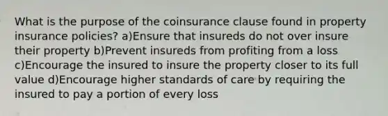 What is the purpose of the coinsurance clause found in property insurance policies? a)Ensure that insureds do not over insure their property b)Prevent insureds from profiting from a loss c)Encourage the insured to insure the property closer to its full value d)Encourage higher standards of care by requiring the insured to pay a portion of every loss