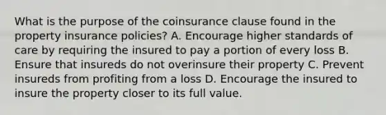 What is the purpose of the coinsurance clause found in the property insurance policies? A. Encourage higher standards of care by requiring the insured to pay a portion of every loss B. Ensure that insureds do not overinsure their property C. Prevent insureds from profiting from a loss D. Encourage the insured to insure the property closer to its full value.