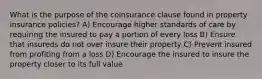 What is the purpose of the coinsurance clause found in property insurance policies? A) Encourage higher standards of care by requiring the insured to pay a portion of every loss B) Ensure that insureds do not over insure their property C) Prevent insured from profiting from a loss D) Encourage the insured to insure the property closer to its full value