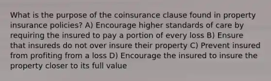 What is the purpose of the coinsurance clause found in property insurance policies? A) Encourage higher standards of care by requiring the insured to pay a portion of every loss B) Ensure that insureds do not over insure their property C) Prevent insured from profiting from a loss D) Encourage the insured to insure the property closer to its full value