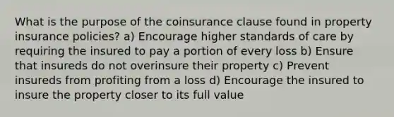 What is the purpose of the coinsurance clause found in property insurance policies? a) Encourage higher standards of care by requiring the insured to pay a portion of every loss b) Ensure that insureds do not overinsure their property c) Prevent insureds from profiting from a loss d) Encourage the insured to insure the property closer to its full value