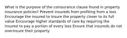 What is the purpose of the coinsurance clause found in property insurance policies? Prevent insureds from profiting from a loss Encourage the insured to insure the property closer to its full value Encourage higher standards of care by requiring the insured to pay a portion of every loss Ensure that insureds do not overinsure their property