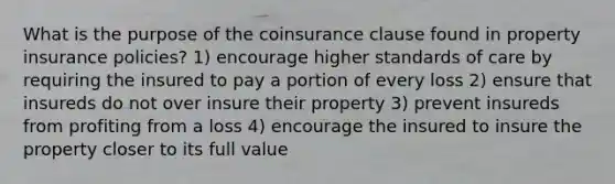 What is the purpose of the coinsurance clause found in property insurance policies? 1) encourage higher standards of care by requiring the insured to pay a portion of every loss 2) ensure that insureds do not over insure their property 3) prevent insureds from profiting from a loss 4) encourage the insured to insure the property closer to its full value