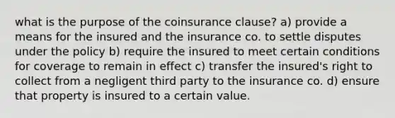 what is the purpose of the coinsurance clause? a) provide a means for the insured and the insurance co. to settle disputes under the policy b) require the insured to meet certain conditions for coverage to remain in effect c) transfer the insured's right to collect from a negligent third party to the insurance co. d) ensure that property is insured to a certain value.