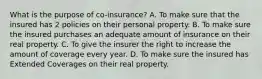 What is the purpose of co-insurance? A. To make sure that the insured has 2 policies on their personal property. B. To make sure the insured purchases an adequate amount of insurance on their real property. C. To give the insurer the right to increase the amount of coverage every year. D. To make sure the insured has Extended Coverages on their real property.