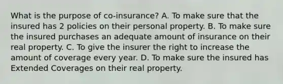 What is the purpose of co-insurance? A. To make sure that the insured has 2 policies on their personal property. B. To make sure the insured purchases an adequate amount of insurance on their real property. C. To give the insurer the right to increase the amount of coverage every year. D. To make sure the insured has Extended Coverages on their real property.