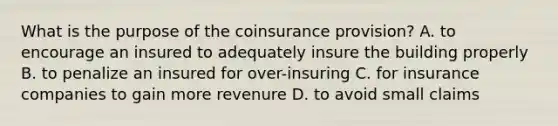 What is the purpose of the coinsurance provision? A. to encourage an insured to adequately insure the building properly B. to penalize an insured for over-insuring C. for insurance companies to gain more revenure D. to avoid small claims