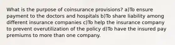 What is the purpose of coinsurance provisions? a)To ensure payment to the doctors and hospitals b)To share liability among different insurance companies c)To help the insurance company to prevent overutilization of the policy d)To have the insured pay premiums to more than one company.