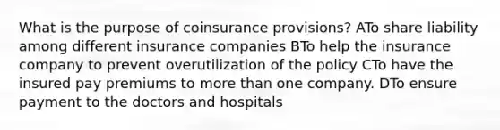 What is the purpose of coinsurance provisions? ATo share liability among different insurance companies BTo help the insurance company to prevent overutilization of the policy CTo have the insured pay premiums to more than one company. DTo ensure payment to the doctors and hospitals