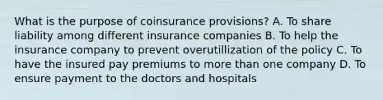 What is the purpose of coinsurance provisions? A. To share liability among different insurance companies B. To help the insurance company to prevent overutillization of the policy C. To have the insured pay premiums to more than one company D. To ensure payment to the doctors and hospitals