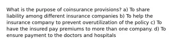 What is the purpose of coinsurance provisions? a) To share liability among different insurance companies b) To help the insurance company to prevent overutilization of the policy c) To have the insured pay premiums to more than one company. d) To ensure payment to the doctors and hospitals