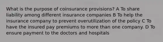 What is the purpose of coinsurance provisions? A To share liability among different insurance companies B To help the insurance company to prevent overutilization of the policy C To have the insured pay premiums to <a href='https://www.questionai.com/knowledge/keWHlEPx42-more-than' class='anchor-knowledge'>more than</a> one company. D To ensure payment to the doctors and hospitals