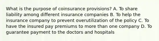 What is the purpose of coinsurance provisions? A. To share liability among different insurance companies B. To help the insurance company to prevent overutilization of the policy C. To have the insured pay premiums to more than one company D. To guarantee payment to the doctors and hospitals