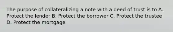 The purpose of collateralizing a note with a deed of trust is to A. Protect the lender B. Protect the borrower C. Protect the trustee D. Protect the mortgage