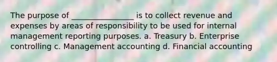 The purpose of ________________ is to collect revenue and expenses by areas of responsibility to be used for internal management reporting purposes. a. Treasury b. Enterprise controlling c. Management accounting d. Financial accounting