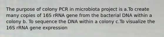 The purpose of colony PCR in microbiota project is a.To create many copies of 16S rRNA gene from the bacterial DNA within a colony b. To sequence the DNA within a colony c.To visualize the 16S rRNA gene expression