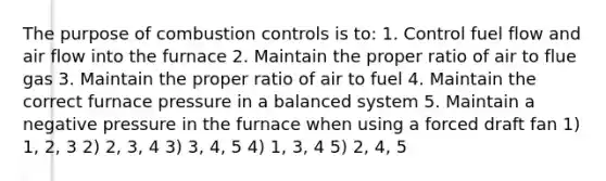 The purpose of combustion controls is to: 1. Control fuel flow and air flow into the furnace 2. Maintain the proper ratio of air to flue gas 3. Maintain the proper ratio of air to fuel 4. Maintain the correct furnace pressure in a balanced system 5. Maintain a negative pressure in the furnace when using a forced draft fan 1) 1, 2, 3 2) 2, 3, 4 3) 3, 4, 5 4) 1, 3, 4 5) 2, 4, 5