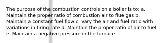 The purpose of the combustion controls on a boiler is to: a. Maintain the proper ratio of combustion air to flue gas b. Maintain a constant fuel flow c. Vary the air and fuel ratio with variations in firing rate d. Maintain the proper ratio of air to fuel e. Maintain a negative pressure in the furnace