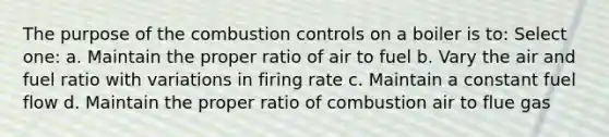 The purpose of the combustion controls on a boiler is to: Select one: a. Maintain the proper ratio of air to fuel b. Vary the air and fuel ratio with variations in firing rate c. Maintain a constant fuel flow d. Maintain the proper ratio of combustion air to flue gas