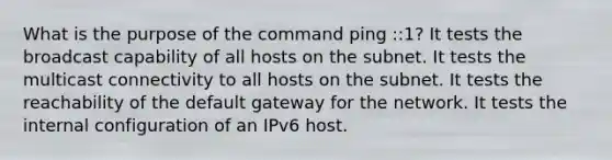 What is the purpose of the command ping ::1? It tests the broadcast capability of all hosts on the subnet. It tests the multicast connectivity to all hosts on the subnet. It tests the reachability of the default gateway for the network. It tests the internal configuration of an IPv6 host.