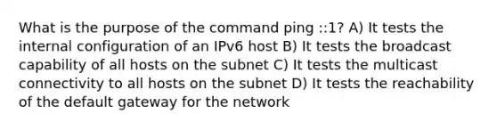 What is the purpose of the command ping ::1? A) It tests the internal configuration of an IPv6 host B) It tests the broadcast capability of all hosts on the subnet C) It tests the multicast connectivity to all hosts on the subnet D) It tests the reachability of the default gateway for the network