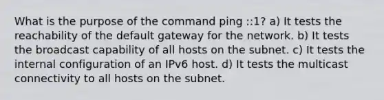 What is the purpose of the command ping ::1? a) It tests the reachability of the default gateway for the network. b) It tests the broadcast capability of all hosts on the subnet. c) It tests the internal configuration of an IPv6 host. d) It tests the multicast connectivity to all hosts on the subnet.