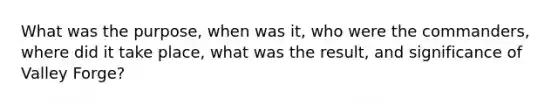 What was the purpose, when was it, who were the commanders, where did it take place, what was the result, and significance of Valley Forge?