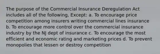 The purpose of the Commercial Insurance Deregulation Act includes all of the following, Except: a. To encourage price competition among insurers writing commercial lines insurance b. To encourage more control over the commercial insurance industry by the NJ dept of insurance c. To encourage the most efficient and economic rating and marketing prices d. To prevent monopolies that lessen or destroy competition