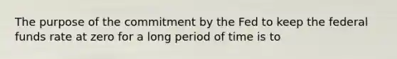 The purpose of the commitment by the Fed to keep the federal funds rate at zero for a long period of time is to