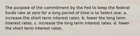 The purpose of the commitment by the Fed to keep the federal funds rate at zero for a long period of time is to Select one: a. increase the short term interest rates. b. lower the long term interest rates. c. increase the long term interest rates. d. lower the short term interest rates.