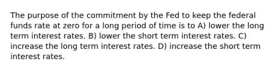 The purpose of the commitment by the Fed to keep the federal funds rate at zero for a long period of time is to A) lower the long term interest rates. B) lower the short term interest rates. C) increase the long term interest rates. D) increase the short term interest rates.