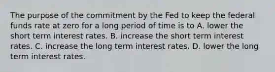 The purpose of the commitment by the Fed to keep the federal funds rate at zero for a long period of time is to A. lower the short term interest rates. B. increase the short term interest rates. C. increase the long term interest rates. D. lower the long term interest rates.