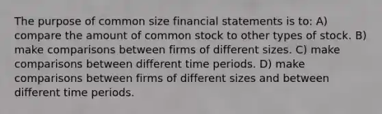 The purpose of common size financial statements is to: A) compare the amount of common stock to other types of stock. B) make comparisons between firms of different sizes. C) make comparisons between different time periods. D) make comparisons between firms of different sizes and between different time periods.