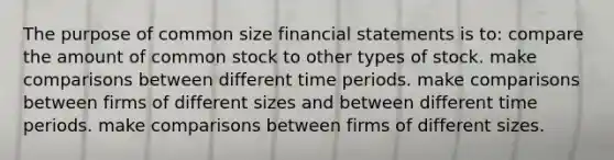 The purpose of common size <a href='https://www.questionai.com/knowledge/kFBJaQCz4b-financial-statements' class='anchor-knowledge'>financial statements</a> is to: compare the amount of common stock to other types of stock. make comparisons between different time periods. make comparisons between firms of different sizes and between different time periods. make comparisons between firms of different sizes.