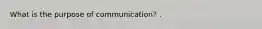 What is the purpose of communication? .