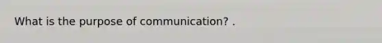 What is the purpose of communication? .