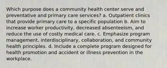 Which purpose does a community health center serve and preventative and primary care services? a. Outpatient clinics that provide primary care to a specific population b. Aim to increase worker productivity, decreased absenteeism, and reduce the use of costly medical care. c. Emphasize program management, interdisciplinary, collaboration, and community health principles. d. Include a complete program designed for health promotion and accident or illness prevention in the workplace.