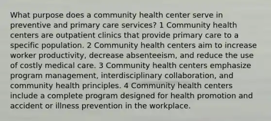 What purpose does a community health center serve in preventive and primary care services? 1 Community health centers are outpatient clinics that provide primary care to a specific population. 2 Community health centers aim to increase worker productivity, decrease absenteeism, and reduce the use of costly medical care. 3 Community health centers emphasize program management, interdisciplinary collaboration, and community health principles. 4 Community health centers include a complete program designed for health promotion and accident or illness prevention in the workplace.